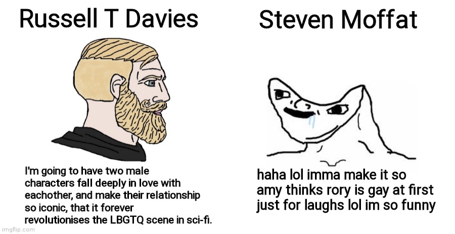 Another Davies VS Moffat meme | Russell T Davies; Steven Moffat; haha lol imma make it so amy thinks rory is gay at first just for laughs lol im so funny; I'm going to have two male characters fall deeply in love with eachother, and make their relationship so iconic, that it forever revolutionises the LBGTQ scene in sci-fi. | image tagged in doctor who | made w/ Imgflip meme maker