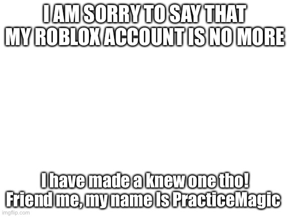 PracticeMagic | I AM SORRY TO SAY THAT MY ROBLOX ACCOUNT IS NO MORE; I have made a knew one tho!
Friend me, my name Is PracticeMagic | image tagged in blank white template | made w/ Imgflip meme maker