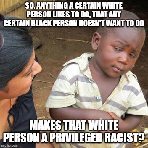 Jogging is now racist too | SO, ANYTHING A CERTAIN WHITE PERSON LIKES TO DO, THAT ANY CERTAIN BLACK PERSON DOESN'T WANT TO DO; MAKES THAT WHITE PERSON A PRIVILEGED RACIST? | image tagged in memes,third world skeptical kid | made w/ Imgflip meme maker