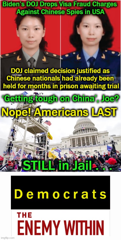 Contrast Americans in solitary confinement, beaten, & subjected to verbal abuse to handling Chinese with kid gloves. . . | Biden’s DOJ Drops Visa Fraud Charges 
Against Chinese Spies in USA; DOJ claimed decision justified as 
Chinese nationals had already been 
held for months in prison awaiting trial; Nope! Americans LAST; ‘Getting tough on China’, Joe? STILL in Jail . . . D e m o c r a t s | image tagged in politics,democratic socialism,enemy,chinese,americans | made w/ Imgflip meme maker
