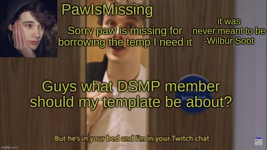 I am thinking Technoblade | Sorry paw is missing for borrowing the temp I need it; Guys what DSMP member should my template be about? | image tagged in pawismissingsoot | made w/ Imgflip meme maker