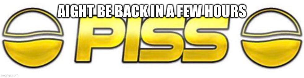 Piss | AIGHT BE BACK IN A FEW HOURS | image tagged in piss | made w/ Imgflip meme maker