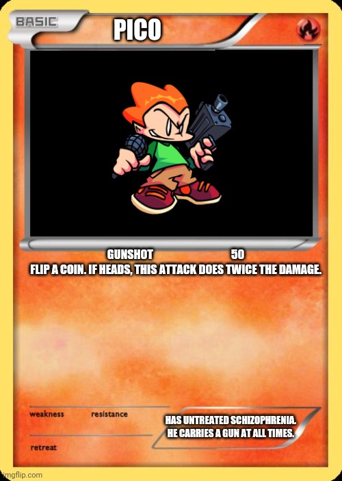 Pico's Pokémon Card |  PICO; GUNSHOT                                    50

FLIP A COIN. IF HEADS, THIS ATTACK DOES TWICE THE DAMAGE. HAS UNTREATED SCHIZOPHRENIA. HE CARRIES A GUN AT ALL TIMES. | image tagged in blank pokemon card | made w/ Imgflip meme maker