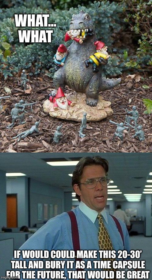 Taking a moment to honor all the gnomes that died in the past | WHAT… WHAT; IF WOULD COULD MAKE THIS 20-30’ TALL AND BURY IT AS A TIME CAPSULE FOR THE FUTURE, THAT WOULD BE GREAT | image tagged in godzilla vs gnomes,memes,that would be great | made w/ Imgflip meme maker
