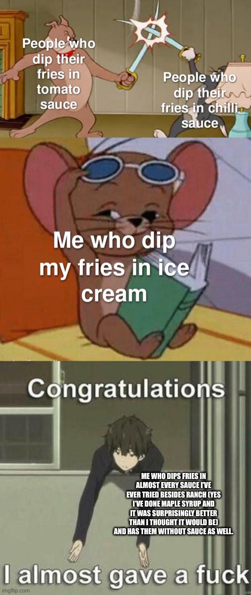 ME WHO DIPS FRIES IN ALMOST EVERY SAUCE I’VE EVER TRIED BESIDES RANCH (YES I’VE DONE MAPLE SYRUP AND IT WAS SURPRISINGLY BETTER THAN I THOUGHT IT WOULD BE) AND HAS THEM WITHOUT SAUCE AS WELL. | image tagged in i don t care | made w/ Imgflip meme maker