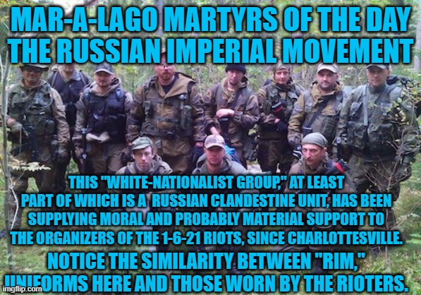 January 6 served their interests most. | MAR-A-LAGO MARTYRS OF THE DAY
THE RUSSIAN IMPERIAL MOVEMENT; THIS "WHITE-NATIONALIST GROUP," AT LEAST PART OF WHICH IS A  RUSSIAN CLANDESTINE UNIT, HAS BEEN SUPPLYING MORAL AND PROBABLY MATERIAL SUPPORT TO THE ORGANIZERS OF THE 1-6-21 RIOTS, SINCE CHARLOTTESVILLE. NOTICE THE SIMILARITY BETWEEN "RIM," UNIFORMS HERE AND THOSE WORN BY THE RIOTERS. | image tagged in politics | made w/ Imgflip meme maker
