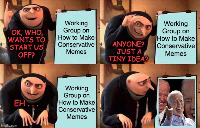 Conservative Meming Symposia are desperately needed.  Inspired by Octavia_Melody. | Working
Group on
How to Make
Conservative
Memes; Working
Group on
How to Make
Conservative
Memes; OK, WHO
WANTS TO
START US
OFF? ANYONE?  JUST A TINY IDEA? Working
Group on
How to Make
Conservative
Memes; EH . . . | image tagged in memes,gru's plan,conservative memes,crickets | made w/ Imgflip meme maker