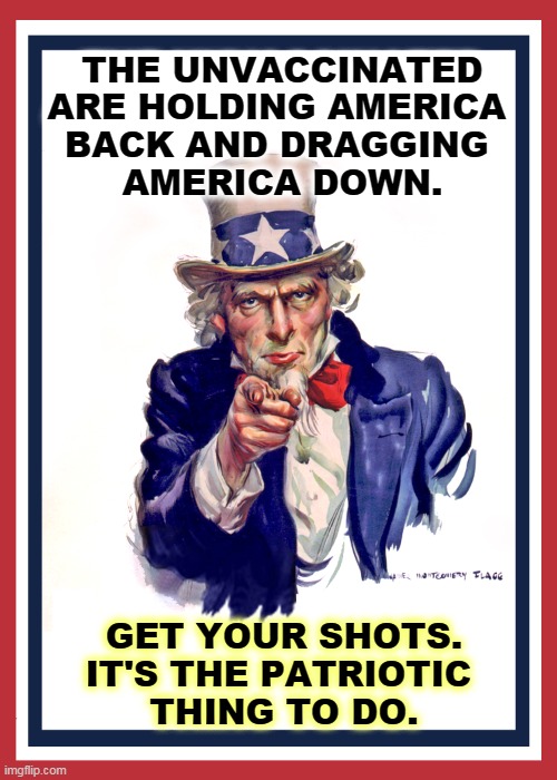 The longer you wait, the worse it gets. | THE UNVACCINATED ARE HOLDING AMERICA 
BACK AND DRAGGING 
AMERICA DOWN. GET YOUR SHOTS. IT'S THE PATRIOTIC 
THING TO DO. | image tagged in i want you uncle sam,america,vaccination,patriotic | made w/ Imgflip meme maker