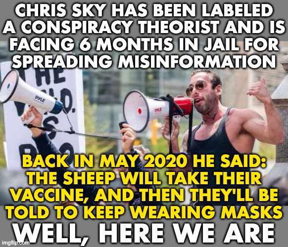 This man in dangerous, he wants to wakeup our flock. | CHRIS SKY HAS BEEN LABELED
A CONSPIRACY THEORIST AND IS
FACING 6 MONTHS IN JAIL FOR
SPREADING MISINFORMATION; BACK IN MAY 2020 HE SAID:
THE SHEEP WILL TAKE THEIR
VACCINE, AND THEN THEY'LL BE
TOLD TO KEEP WEARING MASKS; WELL, HERE WE ARE | image tagged in covid-19,conspiracy theory,misinformation | made w/ Imgflip meme maker