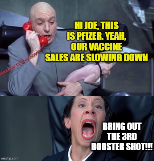 Dr Evil and Frau | HI JOE, THIS IS PFIZER. YEAH, OUR VACCINE SALES ARE SLOWING DOWN; BRING OUT THE 3RD BOOSTER SHOT!!! | image tagged in dr evil and frau | made w/ Imgflip meme maker