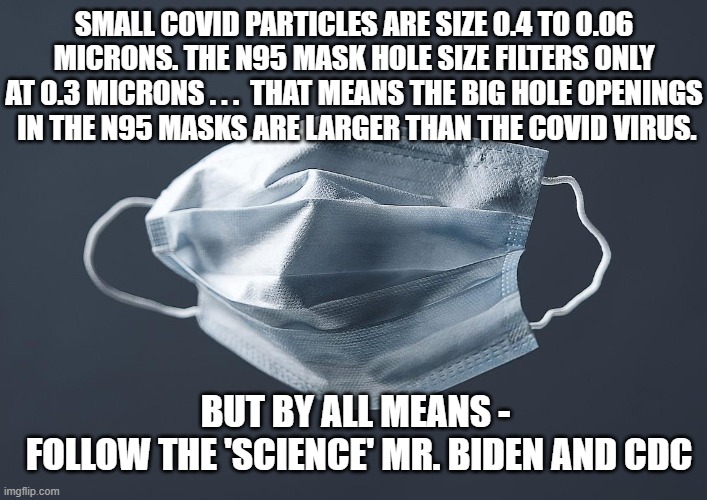 Waste of Time | SMALL COVID PARTICLES ARE SIZE 0.4 TO 0.06 MICRONS. THE N95 MASK HOLE SIZE FILTERS ONLY AT 0.3 MICRONS . . .  THAT MEANS THE BIG HOLE OPENINGS
 IN THE N95 MASKS ARE LARGER THAN THE COVID VIRUS. BUT BY ALL MEANS -
 FOLLOW THE 'SCIENCE' MR. BIDEN AND CDC | image tagged in biden,cdc,vaccine,covid-19,liberals,democrats | made w/ Imgflip meme maker