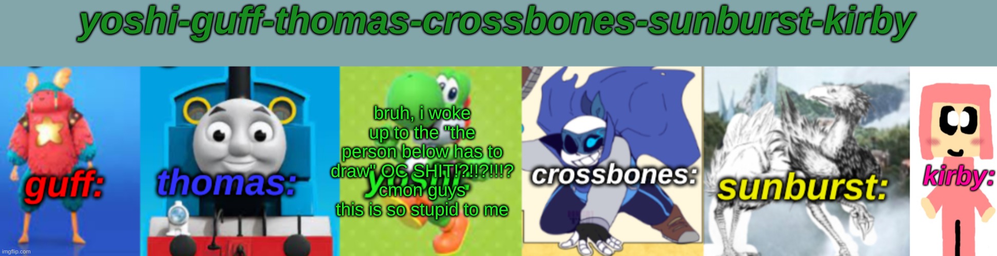 Yoshi-Guff-Thomas-Crossbones-Sunburst-Kirby | bruh, i woke up to the "the person below has to draw" OC SHIT!?!!?!!!? cmon guys this is so stupid to me | image tagged in yoshi-guff-thomas-crossbones-sunburst-kirby | made w/ Imgflip meme maker