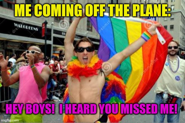 gay sorry 'bout the tag before | ME COMING OFF THE PLANE: HEY BOYS!  I HEARD YOU MISSED ME! | image tagged in gay sorry 'bout the tag before | made w/ Imgflip meme maker