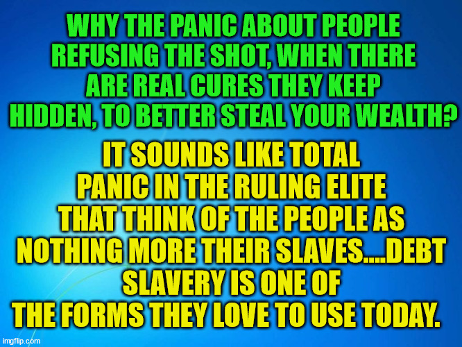 blank blue | WHY THE PANIC ABOUT PEOPLE REFUSING THE SHOT, WHEN THERE ARE REAL CURES THEY KEEP HIDDEN, TO BETTER STEAL YOUR WEALTH? IT SOUNDS LIKE TOTAL PANIC IN THE RULING ELITE THAT THINK OF THE PEOPLE AS NOTHING MORE THEIR SLAVES....DEBT SLAVERY IS ONE OF THE FORMS THEY LOVE TO USE TODAY. | image tagged in blank blue | made w/ Imgflip meme maker