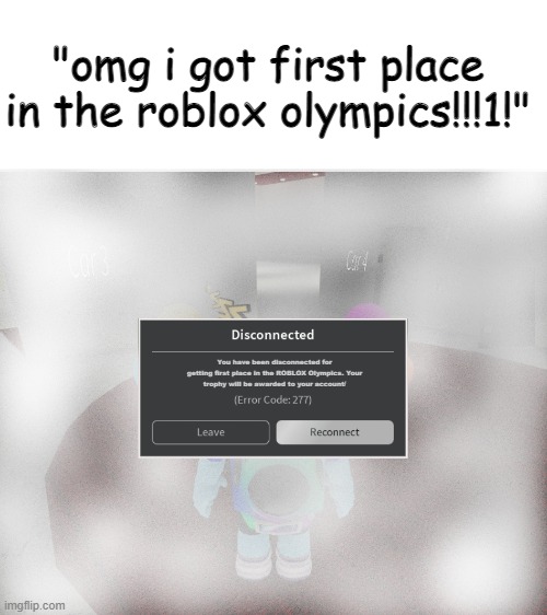 olympics be like: | "omg i got first place in the roblox olympics!!!1!"; You have been disconnected for
getting first place in the ROBLOX Olympics. Your
trophy will be awarded to your account/ | image tagged in roblox error code 277 meme | made w/ Imgflip meme maker
