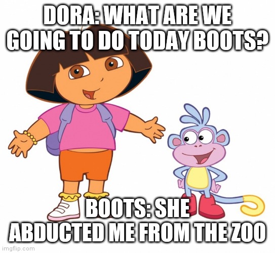 Help Boots ? | DORA: WHAT ARE WE GOING TO DO TODAY BOOTS? BOOTS: SHE ABDUCTED ME FROM THE ZOO | image tagged in dora the explorer | made w/ Imgflip meme maker