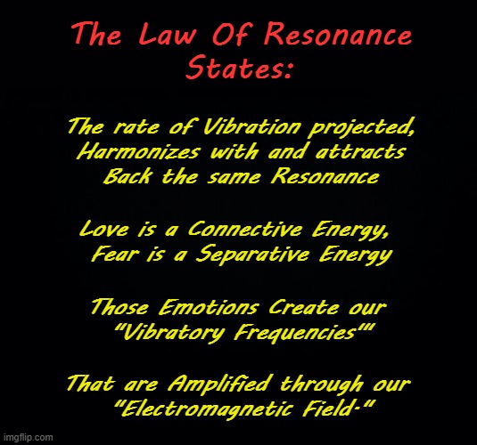 Resonant Harmony | The Law Of Resonance
States:; The rate of Vibration projected,
Harmonizes with ​and attracts
Back the same Resonance; Love is a Connective Energy, 

Fear is a Separative Energy; Those Emotions Create our 
"Vibratory Frequencies'"; That are Amplified through our 
"Electromagnetic Field." | image tagged in frequency,vibrations,feelings | made w/ Imgflip meme maker
