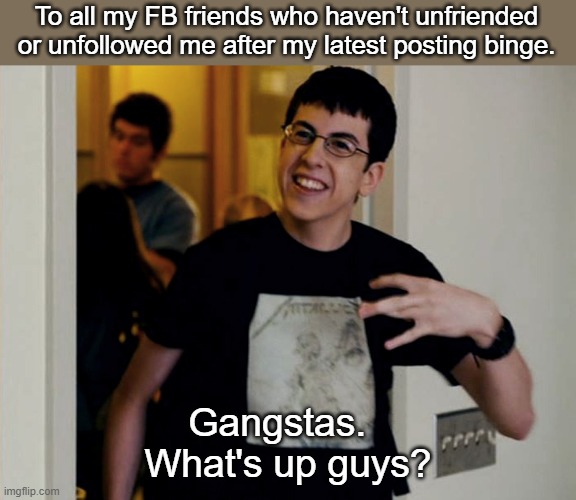 Face Book Friends still remaining | To all my FB friends who haven't unfriended or unfollowed me after my latest posting binge. Gangstas.  
What's up guys? | image tagged in posse gangstas sup fogel | made w/ Imgflip meme maker