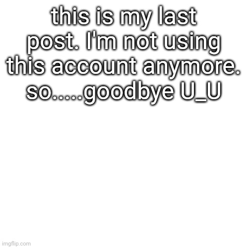 goodbye.....u_u | this is my last post. I'm not using this account anymore. so.....goodbye U_U | image tagged in memes,blank transparent square | made w/ Imgflip meme maker