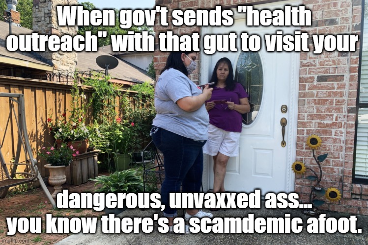 door to door COVID outreach lunacy | When gov't sends "health outreach" with that gut to visit your; dangerous, unvaxxed ass... you know there's a scamdemic afoot. | image tagged in door to door covid outreach lunacy | made w/ Imgflip meme maker