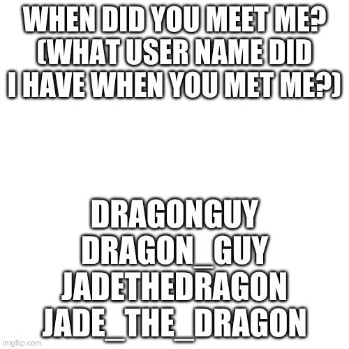 ? | WHEN DID YOU MEET ME?
(WHAT USER NAME DID I HAVE WHEN YOU MET ME?); DRAGONGUY
DRAGON_GUY
JADETHEDRAGON
JADE_THE_DRAGON | image tagged in memes,blank transparent square | made w/ Imgflip meme maker