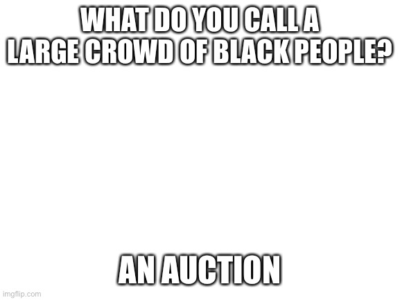 If you’re offended, just keep scrolling | WHAT DO YOU CALL A LARGE CROWD OF BLACK PEOPLE? AN AUCTION | image tagged in blank white template | made w/ Imgflip meme maker