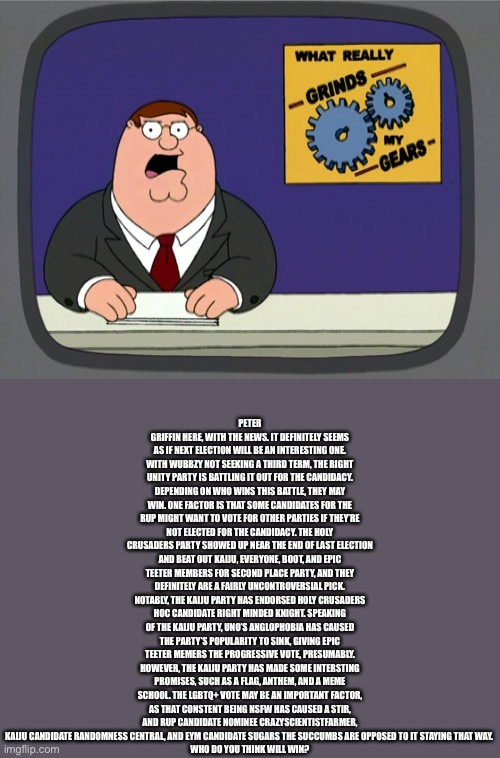 Peter Griffin News Meme | PETER GRIFFIN HERE, WITH THE NEWS. IT DEFINITELY SEEMS AS IF NEXT ELECTION WILL BE AN INTERESTING ONE. WITH WUBBZY NOT SEEKING A THIRD TERM, THE RIGHT UNITY PARTY IS BATTLING IT OUT FOR THE CANDIDACY. DEPENDING ON WHO WINS THIS BATTLE, THEY MAY WIN. ONE FACTOR IS THAT SOME CANDIDATES FOR THE RUP MIGHT WANT TO VOTE FOR OTHER PARTIES IF THEY’RE NOT ELECTED FOR THE CANDIDACY. THE HOLY CRUSADERS PARTY SHOWED UP NEAR THE END OF LAST ELECTION AND BEAT OUT KAIJU, EVERYONE, BOOT, AND EPIC TEETER MEMBERS FOR SECOND PLACE PARTY, AND THEY DEFINITELY ARE A FAIRLY UNCONTROVERSIAL PICK. NOTABLY, THE KAIJU PARTY HAS ENDORSED HOLY CRUSADERS HOC CANDIDATE RIGHT MINDED KNIGHT. SPEAKING OF THE KAIJU PARTY, UNO’S ANGLOPHOBIA HAS CAUSED THE PARTY’S POPULARITY TO SINK, GIVING EPIC TEETER MEMERS THE PROGRESSIVE VOTE, PRESUMABLY. HOWEVER, THE KAIJU PARTY HAS MADE SOME INTERSTING PROMISES, SUCH AS A FLAG, ANTHEM, AND A MEME SCHOOL. THE LGBTQ+ VOTE MAY BE AN IMPORTANT FACTOR, AS THAT CONSTENT BEING NSFW HAS CAUSED A STIR, AND RUP CANDIDATE NOMINEE CRAZYSCIENTISTFARMER, KAIJU CANDIDATE RANDOMNESS CENTRAL, AND EYM CANDIDATE SUGARS THE SUCCUMBS ARE OPPOSED TO IT STAYING THAT WAY. 
WHO DO YOU THINK WILL WIN? | image tagged in memes,peter griffin news | made w/ Imgflip meme maker