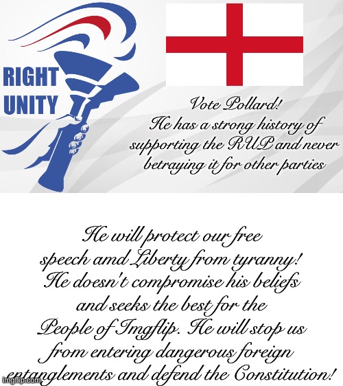 Vote Pollard! He defends our rights and doesn't make dangerous compromises with the Left and Center. | Vote Pollard!
He has a strong history of
supporting the RUP and never
betraying it for other parties; He will protect our free speech amd Liberty from tyranny! He doesn't compromise his beliefs and seeks the best for the People of Imgflip. He will stop us from entering dangerous foreign entanglements and defend the Constitution! | image tagged in rup announcement | made w/ Imgflip meme maker