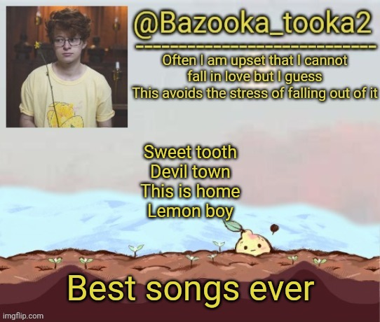 Bazooka's cavetown temp | Sweet tooth
Devil town
This is home
Lemon boy; Best songs ever | image tagged in bazooka's cavetown temp | made w/ Imgflip meme maker