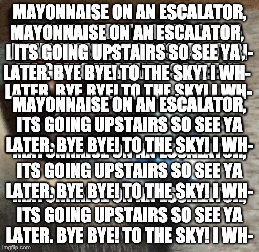 angy doggo | MAYONNAISE ON AN ESCALATOR, ITS GOING UPSTAIRS SO SEE YA LATER. BYE BYE! TO THE SKY! I WH-; MAYONNAISE ON AN ESCALATOR, ITS GOING UPSTAIRS SO SEE YA LATER. BYE BYE! TO THE SKY! I WH-; MAYONNAISE ON AN ESCALATOR, ITS GOING UPSTAIRS SO SEE YA LATER. BYE BYE! TO THE SKY! I WH-; MAYONNAISE ON AN ESCALATOR, ITS GOING UPSTAIRS SO SEE YA LATER. BYE BYE! TO THE SKY! I WH-; MAYONNAISE ON AN ESCALATOR, ITS GOING UPSTAIRS SO SEE YA LATER. BYE BYE! TO THE SKY! I WH-; MAYONNAISE ON AN ESCALATOR, ITS GOING UPSTAIRS SO SEE YA LATER. BYE BYE! TO THE SKY! I WH-; MAYONNAISE ON AN ESCALATOR, ITS GOING UPSTAIRS SO SEE YA LATER. BYE BYE! TO THE SKY! I WH- | image tagged in angy doggo | made w/ Imgflip meme maker