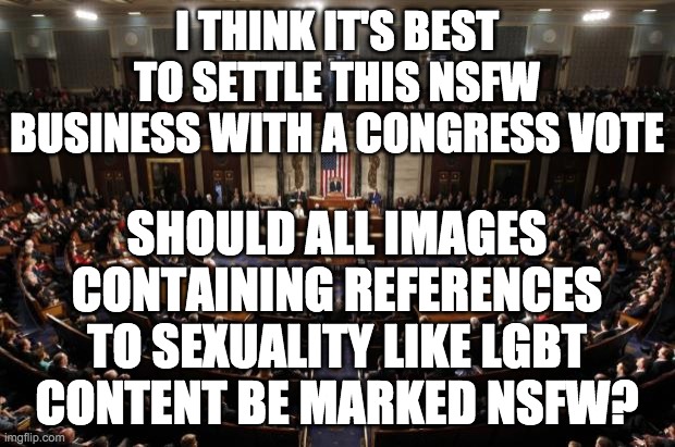 A majority of 8 votes is required for this to pass. | I THINK IT'S BEST TO SETTLE THIS NSFW BUSINESS WITH A CONGRESS VOTE; SHOULD ALL IMAGES CONTAINING REFERENCES TO SEXUALITY LIKE LGBT CONTENT BE MARKED NSFW? | image tagged in congress,memes,politics | made w/ Imgflip meme maker