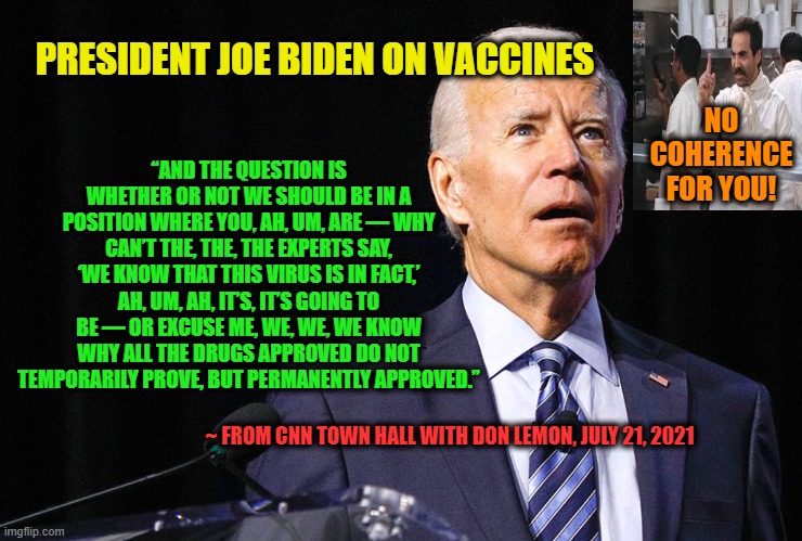 Biden Speaks on Vaccines: The Struggle is Real | “AND THE QUESTION IS WHETHER OR NOT WE SHOULD BE IN A POSITION WHERE YOU, AH, UM, ARE — WHY CAN’T THE, THE, THE EXPERTS SAY, ‘WE KNOW THAT THIS VIRUS IS IN FACT,’ AH, UM, AH, IT’S, IT’S GOING TO BE — OR EXCUSE ME, WE, WE, WE KNOW WHY ALL THE DRUGS APPROVED DO NOT TEMPORARILY PROVE, BUT PERMANENTLY APPROVED.”; PRESIDENT JOE BIDEN ON VACCINES; NO COHERENCE FOR YOU! ~ FROM CNN TOWN HALL WITH DON LEMON, JULY 21, 2021 | image tagged in joe biden,vaccines,no soup for you | made w/ Imgflip meme maker