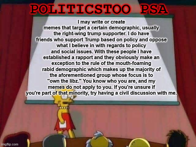 I can think of at least one or two people here who are within this minority. | POLITICSTOO PSA; I may write or create memes that target a certain demographic, usually the right-wing trump supporter. I do have friends who support Trump based on policy and oppose what I believe in with regards to policy and social issues. With these people I have established a rapport and they obviously make an exception to the rule of the mouth-foaming rabid demographic which makes up the majority of the aforementioned group whose focus is to "own the libz." You know who you are, and my memes do not apply to you. If you're unsure if you're part of that minority, try having a civil discussion with me. | image tagged in lisa simpson speech | made w/ Imgflip meme maker