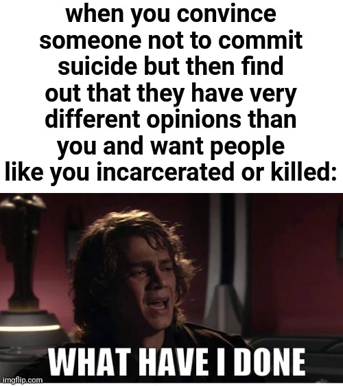 This is just really jacked up... | when you convince someone not to commit suicide but then find out that they have very different opinions than you and want people like you incarcerated or killed: | image tagged in anakin what have i done,funny,suicide,picard oops,dark humor | made w/ Imgflip meme maker