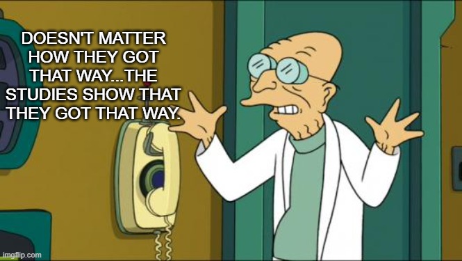 Futurama Professor | DOESN'T MATTER HOW THEY GOT THAT WAY...THE STUDIES SHOW THAT THEY GOT THAT WAY. | image tagged in futurama professor | made w/ Imgflip meme maker