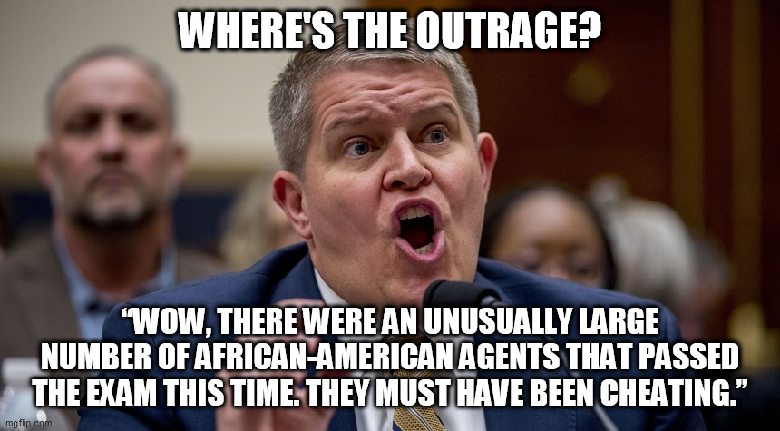 racism's double standard | WHERE'S THE OUTRAGE? “WOW, THERE WERE AN UNUSUALLY LARGE NUMBER OF AFRICAN-AMERICAN AGENTS THAT PASSED THE EXAM THIS TIME. THEY MUST HAVE BEEN CHEATING.” | image tagged in david chipman,atf nominee,racism,atf,bidens nominee | made w/ Imgflip meme maker