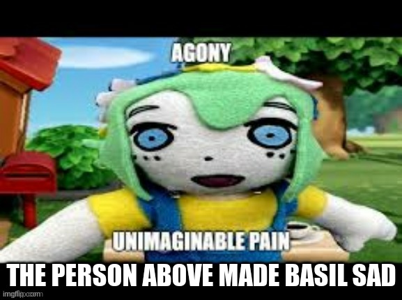 agony unimaginable pain | THE PERSON ABOVE MADE BASIL SAD | image tagged in mood | made w/ Imgflip meme maker