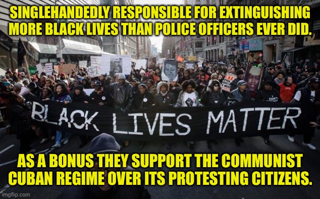 BLM forever the White liberal SJW’s cry | SINGLEHANDEDLY RESPONSIBLE FOR EXTINGUISHING MORE BLACK LIVES THAN POLICE OFFICERS EVER DID. AS A BONUS THEY SUPPORT THE COMMUNIST CUBAN REGIME OVER ITS PROTESTING CITIZENS. | image tagged in black lives matter,or do they,someone remind black people blm,sjw policy disasters,blm forever | made w/ Imgflip meme maker