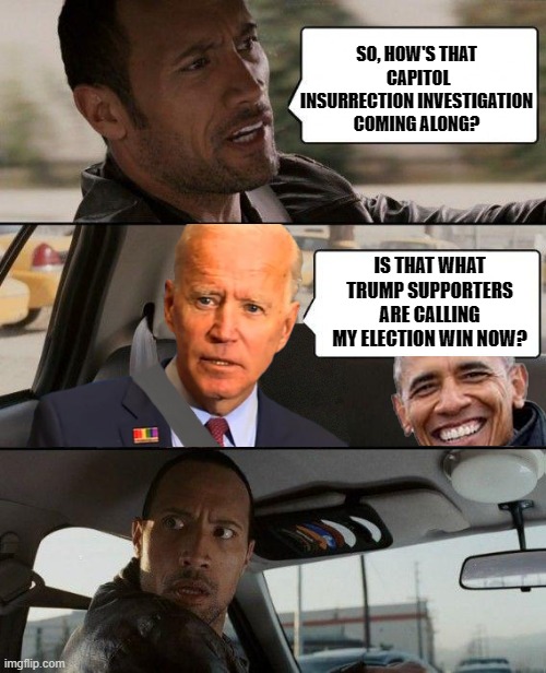 Joe Biden - Not Quite Comprehending As Usual | SO, HOW'S THAT  CAPITOL INSURRECTION INVESTIGATION COMING ALONG? IS THAT WHAT TRUMP SUPPORTERS ARE CALLING MY ELECTION WIN NOW? | image tagged in the rock - driving biden obama,democrats,liberals,insurrection,jan 6,buckle your seatbelt | made w/ Imgflip meme maker