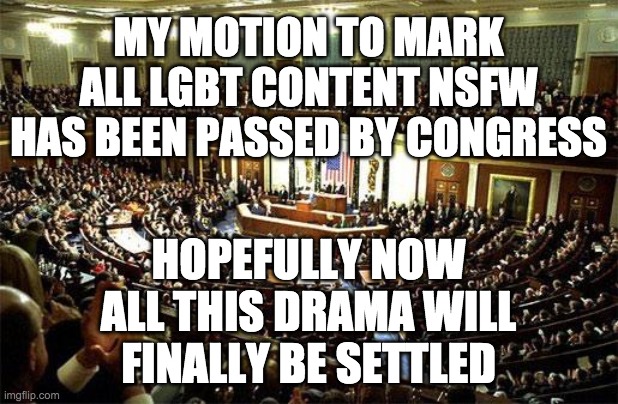 LGBT memes will still be featured, and most ppl turn on NSFW anyway. | MY MOTION TO MARK ALL LGBT CONTENT NSFW HAS BEEN PASSED BY CONGRESS; HOPEFULLY NOW ALL THIS DRAMA WILL FINALLY BE SETTLED | image tagged in congress,memes,politics | made w/ Imgflip meme maker