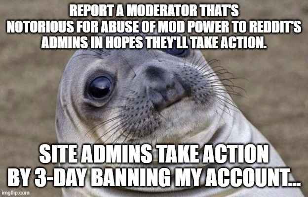 Awkward Moment Sealion Meme | REPORT A MODERATOR THAT'S NOTORIOUS FOR ABUSE OF MOD POWER TO REDDIT'S ADMINS IN HOPES THEY'LL TAKE ACTION. SITE ADMINS TAKE ACTION BY 3-DAY BANNING MY ACCOUNT... | image tagged in memes,awkward moment sealion,AdviceAnimals | made w/ Imgflip meme maker