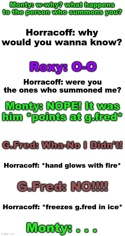 Part 4/5 | Monty: w-why? what happens to the person who summons you? Horracoff: why would you wanna know? Roxy: O-O; Horracoff: were you the ones who summoned me? Monty: NOPE! It was him *points at g.fred*; G.Fred: Wha-No I Didn't! Horracoff: *hand glows with fire*; G.Fred: NO!!!! Horracoff: *freezes g.fred in ice*; Monty: . . . | image tagged in blank white template | made w/ Imgflip meme maker