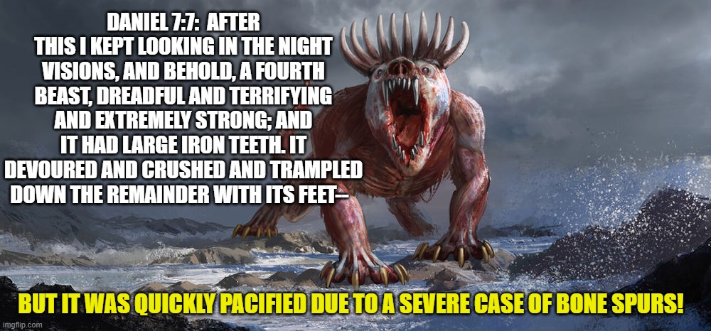 Beast from the Sea | DANIEL 7:7:  AFTER THIS I KEPT LOOKING IN THE NIGHT VISIONS, AND BEHOLD, A FOURTH BEAST, DREADFUL AND TERRIFYING AND EXTREMELY STRONG; AND IT HAD LARGE IRON TEETH. IT DEVOURED AND CRUSHED AND TRAMPLED DOWN THE REMAINDER WITH ITS FEET--; BUT IT WAS QUICKLY PACIFIED DUE TO A SEVERE CASE OF BONE SPURS! | image tagged in prophecy,maga,biblical,america first,evangelicals | made w/ Imgflip meme maker