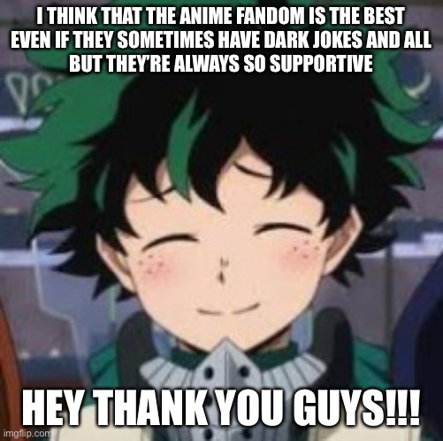 Deku smile | I THINK THAT THE ANIME FANDOM IS THE BEST
EVEN IF THEY SOMETIMES HAVE DARK JOKES AND ALL
BUT THEY’RE ALWAYS SO SUPPORTIVE; HEY THANK YOU GUYS!!! | image tagged in deku smile | made w/ Imgflip meme maker