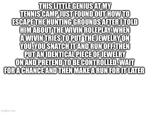 Blank White Template | THIS LITTLE GENIUS AT MY TENNIS CAMP JUST FOUND OUT HOW TO ESCAPE THE HUNTING GROUNDS AFTER I TOLD HIM ABOUT THE WIVIN ROLEPLAY. WHEN A WIVIN TRIES TO PUT  THE JEWELRY ON YOU, YOU SNATCH IT AND RUN OFF. THEN PUT AN IDENTICAL PIECE OF JEWELRY ON AND PRETEND TO BE CONTROLLED. WAIT FOR A CHANCE AND THEN MAKE A RUN FOR IT LATER | image tagged in blank white template | made w/ Imgflip meme maker