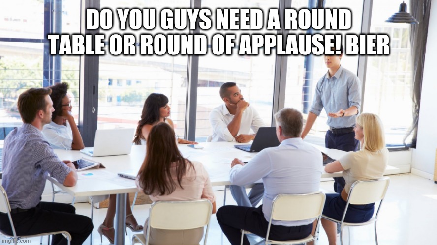 Applause! Bier™ | DO YOU GUYS NEED A ROUND TABLE OR ROUND OF APPLAUSE! BIER | image tagged in office meeting 1 | made w/ Imgflip meme maker