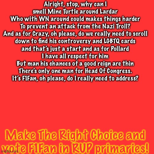 Make The Right Choice (This is a joke, don’t take it seriously, but seriously, vote me to Keep IP great!) | Alright, stop, why can I smell Mine Turtle around Lardar
Who with WN around could makes things harder
To prevent an attack from the Nazi Troll?
And as for Crazy, oh please, do we really need to scroll
down to find his controversy and LGBTQ cards
and that’s just a start and as for Pollard
I have all respect for him
But man his chances of a good reign are thin
There’s only one man for Head Of Congress.
It’s F1Fan, oh please, do I really need to address? Make The Right Choice and vote F1Fan in RUP primaries! | image tagged in memes,blank transparent square | made w/ Imgflip meme maker