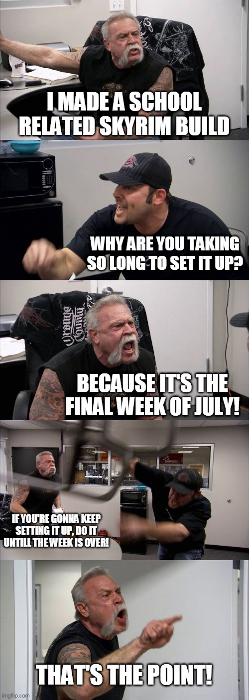 American Chopper Argument | I MADE A SCHOOL RELATED SKYRIM BUILD; WHY ARE YOU TAKING SO LONG TO SET IT UP? BECAUSE IT'S THE FINAL WEEK OF JULY! IF YOU'RE GONNA KEEP SETTING IT UP, DO IT UNTILL THE WEEK IS OVER! THAT'S THE POINT! | image tagged in memes,american chopper argument | made w/ Imgflip meme maker