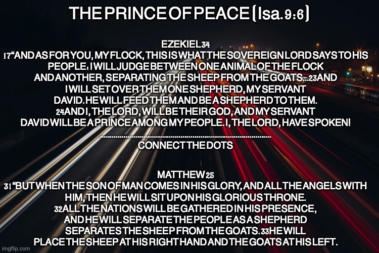 The Good Shepherd | EZEKIEL 34
17“AND AS FOR YOU, MY FLOCK, THIS IS WHAT THE SOVEREIGN LORD SAYS TO HIS PEOPLE: I WILL JUDGE BETWEEN ONE ANIMAL OF THE FLOCK AND ANOTHER, SEPARATING THE SHEEP FROM THE GOATS...23AND I WILL SET OVER THEM ONE SHEPHERD, MY SERVANT DAVID. HE WILL FEED THEM AND BE A SHEPHERD TO THEM. 24AND I, THE LORD, WILL BE THEIR GOD, AND MY SERVANT DAVID WILL BE A PRINCE AMONG MY PEOPLE. I, THE LORD, HAVE SPOKEN!
.......................................................................................
CONNECT THE DOTS; THE PRINCE OF PEACE (Isa. 9:6); MATTHEW 25
31“BUT WHEN THE SON OF MAN COMES IN HIS GLORY, AND ALL THE ANGELS WITH HIM, THEN HE WILL SIT UPON HIS GLORIOUS THRONE. 32ALL THE NATIONS WILL BE GATHERED IN HIS PRESENCE, AND HE WILL SEPARATE THE PEOPLE AS A SHEPHERD SEPARATES THE SHEEP FROM THE GOATS. 33HE WILL PLACE THE SHEEP AT HIS RIGHT HAND AND THE GOATS AT HIS LEFT. | image tagged in the people of israel,the remnant,covenant of peace | made w/ Imgflip meme maker