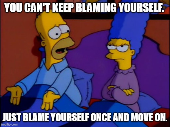 Here is a gentle word of wisdom... |  YOU CAN'T KEEP BLAMING YOURSELF. JUST BLAME YOURSELF ONCE AND MOVE ON. | image tagged in homer and marge simpson,words of wisdom | made w/ Imgflip meme maker